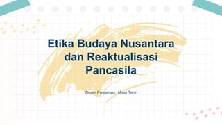 Dosen Pengampu : Musa Tahir
Etika Budaya Nusantara
dan Reaktualisasi
Pancasila
 