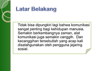 Tidak bisa dipungkiri lagi bahwa komunikasi
sangat penting bagi kehidupan manusia.
Semakin berkembangnya zaman, alat
komunikasi juga semakin canggih. Dan
kecanggihan tersebutlah yang acap kali
disalahgunakan oleh pengguna jejaring
sosial.
 