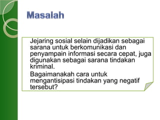 Jejaring sosial selain dijadikan sebagai
sarana untuk berkomunikasi dan
penyampain informasi secara cepat, juga
digunakan sebagai sarana tindakan
kriminal.
Bagaimanakah cara untuk
mengantisipasi tindakan yang negatif
tersebut?
 