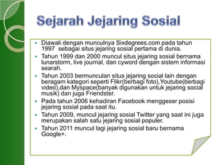  Diawali dengan munculnya Sixdegrees.com pada tahun
1997 sebagai situs jejaring sosial pertama di dunia.
 Tahun 1999 dan 2000 muncul situs jejaring sosial bernama
lunarstorm, live journal, dan cyword dengan sistem informasi
searah.
 Tahun 2003 bermunculan situs jejaring social lain dengan
beragam kategori seperti Flikr(berbagi foto),Youtube(berbagi
video),dan Myspace(banyak digunakan untuk jejaring social
musik) dan juga Friendster.
 Pada tahun 2006 kehadiran Facebook menggeser posisi
jejaring sosial pada saat itu.
 Tahun 2009, muncul jejaring sosial Twitter yang saat ini juga
merupakan salah satu jejaring sosial populer.
 Tahun 2011 muncul lagi jejaring sosial baru bernama
Google+.
 