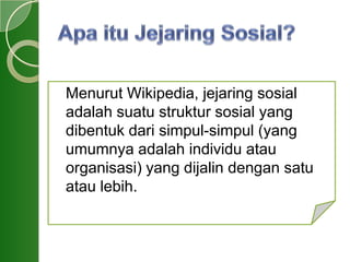 Menurut Wikipedia, jejaring sosial
adalah suatu struktur sosial yang
dibentuk dari simpul-simpul (yang
umumnya adalah individu atau
organisasi) yang dijalin dengan satu
atau lebih.
 
