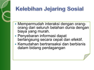  Mempermudah interaksi dengan orang-
orang dari seluruh belahan dunia dengan
biaya yang murah.
 Penyebaran informasi dapat
berlangsung secara cepat dan efektif.
 Kemudahan bertransaksi dan berbisnis
dalam bidang perdagangan
 