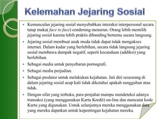  Kemunculan jejaring sosial menyebabkan interaksi interpersonal secara
tatap muka( face to face) cenderung menurun. Orang lebih memilih
jejaring sosial karena lebih praktis dibanding bertemu secara langsung.
 Jejaring sosial membuat anak muda tidak dapat tidak mengakses
internet. Dalam kadar yang berlebihan, secara tidak langsung jejaring
sosial membawa dampak negatif, seperti kecanduan (addiksi) yang
berlebihan.
 Sebagai media untuk penyebaran pornografi.
 Sebagai media perjudian.
 Sebagai predator untuk melakukan kejahatan. Jati diri seseorang di
dalam jejaring sosial acap kali tidak diketahui apakah sungguhan atau
tidak.
 Dengan sifat yang terbuka, para penjahat mampu mendeteksi adanya
transaksi (yang menggunakan Kartu Kredit) on-line dan mencatat kode
Kartu yang digunakan. Untuk selanjutnya mereka menggunakan data
yang mereka dapatkan untuk kepentingan kejahatan mereka.
 