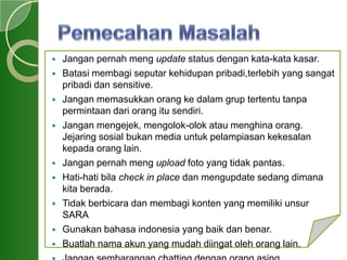  Jangan pernah meng update status dengan kata-kata kasar.
 Batasi membagi seputar kehidupan pribadi,terlebih yang sangat
pribadi dan sensitive.
 Jangan memasukkan orang ke dalam grup tertentu tanpa
permintaan dari orang itu sendiri.
 Jangan mengejek, mengolok-olok atau menghina orang.
Jejaring sosial bukan media untuk pelampiasan kekesalan
kepada orang lain.
 Jangan pernah meng upload foto yang tidak pantas.
 Hati-hati bila check in place dan mengupdate sedang dimana
kita berada.
 Tidak berbicara dan membagi konten yang memiliki unsur
SARA
 Gunakan bahasa indonesia yang baik dan benar.
 Buatlah nama akun yang mudah diingat oleh orang lain.
 