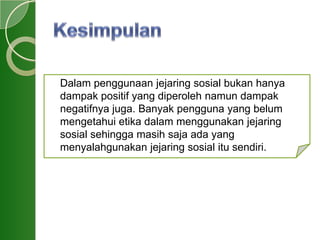 Dalam penggunaan jejaring sosial bukan hanya
dampak positif yang diperoleh namun dampak
negatifnya juga. Banyak pengguna yang belum
mengetahui etika dalam menggunakan jejaring
sosial sehingga masih saja ada yang
menyalahgunakan jejaring sosial itu sendiri.
 