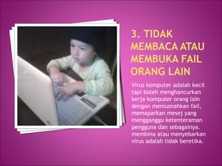 3. TIDAK
MEMBACA ATAU
MEMBUKA FAIL
ORANG LAIN
Virus komputer adalah kecil
tapi boleh menghancurkan
kerja komputer orang lain
dengan memusnahkan fail,
memaparkan mesej yang
mengganggu ketenteraman
pengguna dan sebagainya.
membina atau menyebarkan
virus adalah tidak beretika.
 