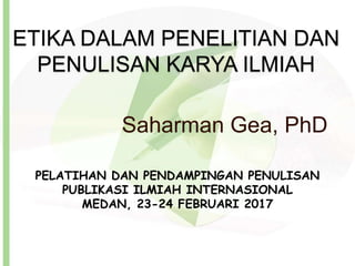 ETIKA DALAM PENELITIAN DAN
PENULISAN KARYA ILMIAH
Saharman Gea, PhD
PELATIHAN DAN PENDAMPINGAN PENULISAN
PUBLIKASI ILMIAH INTERNASIONAL
MEDAN, 23-24 FEBRUARI 2017
 