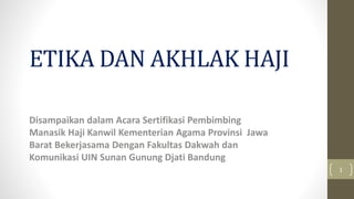 ETIKA DAN AKHLAK HAJI
Disampaikan dalam Acara Sertifikasi Pembimbing
Manasik Haji Kanwil Kementerian Agama Provinsi Jawa
Barat Bekerjasama Dengan Fakultas Dakwah dan
Komunikasi UIN Sunan Gunung Djati Bandung
1
 