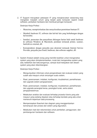 2. IT Support merupakan pekerjaan IT yang mengharuskan seseorang bisa
mengatasi masalah umum yang terjadi pada komputer seperti install
software, perbaikan hardware dan membuat jaringan komputer.
Deskripsi Kerja Profesi :
- Menerima, memprioritaskan dan menyelesaikan permintaan bantuan IT.
- Membeli hardware IT, software dan hal-hal lain yang berhubungan dengan
hal tersebut.
- Instalasi, perawatan dan penyediaan dukungan harian baik untuk hardware
& software Windows & Macintosh, peralatan termasuk printer, scanner,
hard-drives external, dll.
- Korespondensi dengan penyedia jasa eksternal termasuk Internet Service
Provider, penyedia jasa Email, hardware, dan software supplier, dll.
3. System Analyst adalah orang yang memiliki keahlian untuk menganalisa
system yang akan diimplementasikan, mulai dari menganalisa system yang
ada, kelebihan dan kekurangannya, sampai studi kelayakan dan desain
system yang akan dikembangkan.
Deskripsi Kerja Profesi :
- Mengumpulkan informasi untuk penganalisaan dan evaluasi sistem yang
sudah ada maupun untuk rancangan suatu sistem.
- Riset, perencanaan, instalasi, konfigurasi, troubleshoot, pemeliharaan,
dan upgrade sistem pengoperasian.
- Riset, perencanaan, instalasi, konfigurasi, troubleshoot, pemeliharaan,
dan upgrade perangkat keras, perangkat lunak, serta sistem
pengoperasiannya.
- Melakukan analisis dan evaluasi terhadap prosedur bisnis yang ada
maupun yang sedang diajukan atau terhadap kendala yang ada untuk
memenuhi keperluan data processing.
- Mempersiapkan flowchart dan diagram yang menggambarkan
kemampuan dan proses dari sistem yang digunakan.
- Melakukan riset dan rekomendasi untuk pembelian, penggunaan, dan
pembangunan hardware dan software.
 