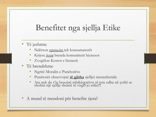 Benefitet nga sjellja Etike
• Të jashtme
• Ndërton reputacion tek konsumatorët
• Krijon besim brenda komunitetit biznesor
• Zvogëlon Kostot e biznesit
• Të brendshme
• Ngritë Moralin e Punëtorëve
• Punëtorët observojnë të gjitha sjelljet menaxheriale
• Ata nuk do t’ju besojnë mbikëqyrësve të tyre edhe në çoftë se
shohin një sjellje shumë të vogël jo etike!!!
• A mund të mendoni për benefite tjera?
 