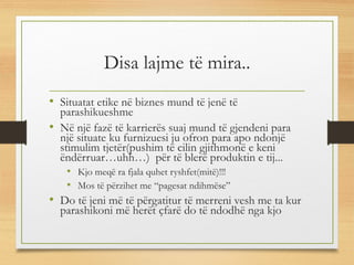 Disa lajme të mira..
• Situatat etike në biznes mund të jenë të
parashikueshme
• Në një fazë të karrierës suaj mund të gjendeni para
një situate ku furnizuesi ju ofron para apo ndonjë
stimulim tjetër(pushim të cilin gjithmonë e keni
ëndërruar…uhh…) për të blerë produktin e tij...
• Kjo meqë ra fjala quhet ryshfet(mitë)!!!
• Mos të përzihet me “pagesat ndihmëse”
• Do të jeni më të përgatitur të merreni vesh me ta kur
parashikoni më herët çfarë do të ndodhë nga kjo
 