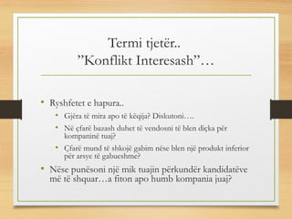 Termi tjetër..
”Konflikt Interesash”…
• Ryshfetet e hapura..
• Gjëra të mira apo të këqija? Diskutoni….
• Në çfarë bazash duhet të vendosni të blen diçka për
kompaninë tuaj?
• Çfarë mund të shkojë gabim nëse blen një produkt inferior
për arsye të gabueshme?
• Nëse punësoni një mik tuajin përkundër kandidatëve
më të shquar…a fiton apo humb kompania juaj?
 