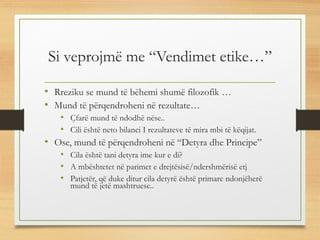 Si veprojmë me “Vendimet etike…”
• Rreziku se mund të bëhemi shumë filozofik …
• Mund të përqendroheni në rezultate…
• Çfarë mund të ndodhë nëse..
• Cili është neto bilanci I rezultateve të mira mbi të këqijat.
• Ose, mund të përqendroheni në “Detyra dhe Principe”
• Cila është tani detyra ime kur e di?
• A mbështetet në parimet e drejtësisë/ndershmërisë etj
• Patjetër, që duke ditur cila detyrë është primare ndonjëherë
mund të jetë mashtruese..
 