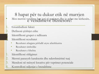 8 hapat për tu dukur etik në marrjen
e vendimeve biznesore!• Mos merrni vendime kur jeni të pasigurt dhe jo rehat me kërkesën..
1. Grumbulloni faktet
2. Definoni çështjet etike
3. Identifikoni grupet e ndikuara
4. Identifikoni rezultatet
• Rezultatet afatgjata përballë atyre afatshkurtra
• Rezultatet simbolike
• Rezultatet e fshehta
1. Identifikoni obligimet
2. Merrni parasysh karakterin dhe ndershmërinë tuaj
3. Mendoni në mënyrë kreative për veprimet potenciale
4. Kontrolloni ndjenjat e brendshme
 