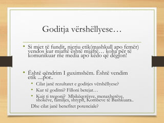 Goditja vërshëllyese…
• Si mjet të fundit, njeriu etik(mashkull apo femër)
vendos kur mjaftë është mjaftë… koha për të
komunikuar me media apo këdo që dëgjon!
• Është qëndrim I guximshëm. Është vendim
etik ....por..
• Cilat janë rezultatet e goditjes vërshëllyese?
• Kur të goditni? Filloni betejat…
• Kujt ti tregoni? Mbikëqyrësve, menaxherëve,
shokëve, familjes, shtypit, Kombeve të Bashkuara..
Dhe cilat janë benefitet potenciale?
 
