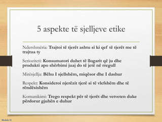 5 aspekte të sjelljeve etike
Ndershmëria: Trajtoi të tjerët ashtu si ki qef të tjerët me të
trajtua ty
Serioziteti: Konsumatori duhet të llogarit që ju dhe
produkti apo shërbimi juaj do të jetë në rregull
Mirësjellja: Bëhu I sjellshëm, miqësor dhe I dashur
Respekt: Konsideroi njerëzit tjerë si të vlefshëm dhe të
rëndësishëm
Komunikimi: Trego respekt për të tjerët dhe vetveten duke
përdorur gjuhën e duhur
Module 12
 