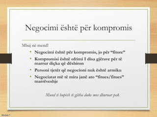 Negocimi është për kompromis
Mbaj në mend!
• Negocimi është për kompromis, jo për “fitore”
• Kompromisi është ofrimi I disa gjërave për të
marrur diçka që dëshiron
• Personi tjetër që negocioni nuk është armiku
• Negociatat më të mira janë ato “fitues/fitues”
marrëveshje
Mund ti hupësh të gjitha duke mos dhuruar pak
Module 7
 