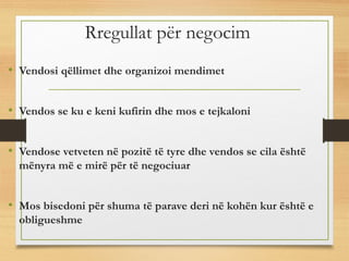 Rregullat për negocim
• Vendosi qëllimet dhe organizoi mendimet
• Vendos se ku e keni kufirin dhe mos e tejkaloni
• Vendose vetveten në pozitë të tyre dhe vendos se cila është
mënyra më e mirë për të negociuar
• Mos bisedoni për shuma të parave deri në kohën kur është e
obligueshme
 