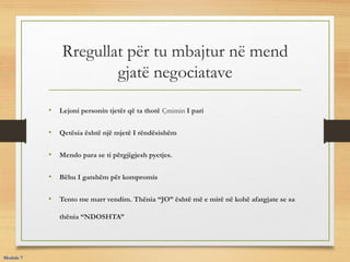 Rregullat për tu mbajtur në mend
gjatë negociatave
• Lejoni personin tjetër që ta thotë Çmimin I pari
• Qetësia është një mjetë I rëndësishëm
• Mendo para se ti përgjigjesh pyetjes.
• Bëhu I gatshëm për kompromis
• Tento me marr vendim. Thënia “JO” është më e mirë në kohë afatgjate se sa
thënia “NDOSHTA”
Module 7
 