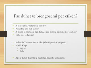 Pse duhet të brengosemi për etikën?
• A është etika “vetëm një trend”?
• Pse është apo nuk është?
• A mund të mendoni për diçka, e cila është e ligjshme por jo etike?
• Etike por jo ligjore?
• Industria Tobacco lobon dhe ju bënë presion grupeve…
• Mirë ? Keq?
• Ligjore?
• Etike
• Apo a duhet thjeshtë të ndalohen të gjithë duhanxhit?
 