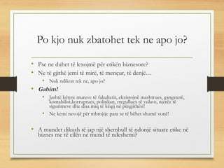 Po kjo nuk zbatohet tek ne apo jo?
• Pse ne duhet të lexojmë për etikën biznesore?
• Ne të gjithë jemi të mirë, të mençur, të denjë…
• Nuk ndikon tek ne, apo jo?
• Gabim!
• Jashtë këtyre mureve të fakultetit, ekzistojnë mashtrues, gangsterë,
kontabilist,korruptues, politikan, rregullues të vulave, njerëz të
sigurimeve dhe disa miq të këqij në përgjithësi!
• Ne kemi nevojë për mbrojtje para se të bëhet shumë vonë!
• A mundet dikush të jap një shembull të ndonjë situate etike në
biznes me të cilën ne mund të ndeshemi?
 