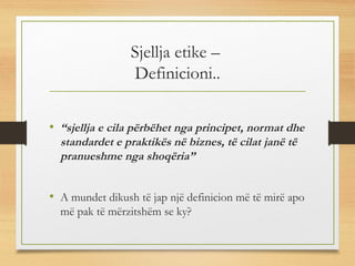 Sjellja etike –
Definicioni..
• “sjellja e cila përbëhet nga principet, normat dhe
standardet e praktikës në biznes, të cilat janë të
pranueshme nga shoqëria”
• A mundet dikush të jap një definicion më të mirë apo
më pak të mërzitshëm se ky?
 