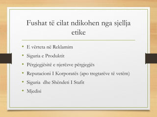 Fushat të cilat ndikohen nga sjellja
etike
• E vërteta në Reklamim
• Siguria e Produktit
• Përgjegjësitë e njerëzve përgjegjës
• Reputacioni I Korporatës (apo tregtarëve të vetëm)
• Siguria dhe Shëndeti I Stafit
• Mjedisi
 