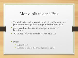 Motivi për të qenë Etik
• Teoria klasike e ekonomisë thotë që qenjët njerëzore
janë të motivuar parimisht nga interesat personale
• Merr vendime bazuar në principet e kostove 
benefiteve
• W.I.F.M’s (çfarë ka brenda saj për Mua…)
• Pyetje
• A pajtoheni?
• A mund të jenë të motivuar nga arsyet tjera?
 
