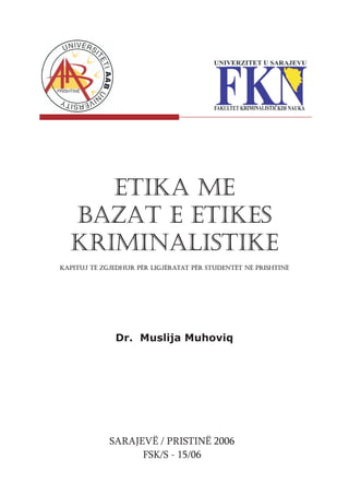 ETIKA ME
  BAZAT E ETIKES
  KRIMINALISTIKE
Kapituj të zgjedhur për ligjëratat për studentët në Prishtinë




              Dr. Muslija Muhoviq




             SARAJEVË / PRISTINË 2006
                   FSK/S - 15/06
 
