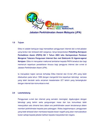 Jabatan Perkhidmatan Awam Malaysia (JPA)



1.0   Tujuan


      Etika ini adalah bertujuan bagi memastikan penggunaan internet dan e-mel jabatan
      yang teratur dan terkawal oleh warganya. Ianya berpandukan Pekeliling Kemajuan
      Pentadbiran Awam (PKPA) Bil 1 Tahun 2003 iaitu Garispanduan Panduan
      Mengenai Tatacara Pengunaan Internet Dan mel Elektronik Di Agensi-agensi
      Kerajaan. Etika ini merupakan maklumat tambahan kepada PKPA tersebut dan bagi
      memenuhi keperluan persekitaran khusus bagi pengguna internet dan e-mel di
      Jabatan Perkhidmatan Awam (JPA).


      Ia merupakan kajian semula terhadap Etika Internet dan E-mel JPA yang telah
      dikeluarkan pada tahun 1999 dengan mengambil kira keperluan teknologi semasa
      yang telah berubah serta ancaman keselamatan ICT terkini yang bersangkutan
      dengan internet dan komunikasi e-mel.




2.0   Latarbelakang


      Penggunaan e-mel dan internet yang semakin meningkat, digabungkan dengan
      teknologi yang terkini serta pengurangan masa dan kos komunikasi telah
      mewujudkan satu dimensi baru dalam era perkhidmatan awam terutamanya dalam
      memberi perkhidmatan kepada para pelanggan. Walau bagaimanapun, penggunaan
      yang tidak terkawal akan membawa kepada kesan negatif yang akan memudaratkan
      bukan sahaja kepada jabatan bahkan kepada masyarakat dan negara.

                                          1
 