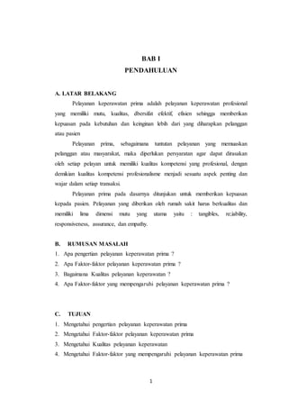 1
BAB I
PENDAHULUAN
A. LATAR BELAKANG
Pelayanan keperawatan prima adalah pelayanan keperawatan profesional
yang memiliki mutu, kualitas, dbersifat efektif, efisien sehingga memberikan
kepuasan pada kebutuhan dan keinginan lebih dari yang diharapkan pelanggan
atau pasien
Pelayanan prima, sebagaimana tuntutan pelayanan yang memuaskan
pelanggan atau masyarakat, maka diperlukan persyaratan agar dapat dirasakan
oleh setiap pelayan untuk memiliki kualitas kompetensi yang profesional, dengan
demikian kualitas kompetensi profesionalisme menjadi sesuatu aspek penting dan
wajar dalam setiap transaksi.
Pelayanan prima pada dasarnya ditunjukan untuk memberikan kepuasan
kepada pasien. Pelayanan yang diberikan oleh rumah sakit harus berkualitas dan
memiliki lima dimensi mutu yang utama yaitu : tangibles, re;iability,
responsiveness, assurance, dan empathy.
B. RUMUSAN MASALAH
1. Apa pengertian pelayanan keperawatan prima ?
2. Apa Faktor-faktor pelayanan keperawatan prima ?
3. Bagaimana Kualitas pelayanan keperawatan ?
4. Apa Faktor-faktor yang mempengaruhi pelayanan keperawatan prima ?
C. TUJUAN
1. Mengetahui pengertian pelayanan keperawatan prima
2. Mengetahui Faktor-faktor pelayanan keperawatan prima
3. Mengetahui Kualitas pelayanan keperawatan
4. Mengetahui Faktor-faktor yang mempengaruhi pelayanan keperawatan prima
 