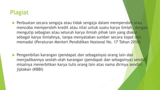 Plagiat
 Perbuatan secara sengaja atau tidak sengaja dalam memperoleh atau
mencoba memperoleh kredit atau nilai untuk suatu karya ilmiah, dengan
mengutip sebagian atau seluruh karya ilmiah pihak lain yang diakui
sebagai karya ilmiahnya, tanpa menyatakan sumber secara tepat dan
memadai (Peraturan Menteri Pendidikan Nasional No. 17 Tahun 2010)
 Pengambilan karangan (pendapat dan sebagainya) orang lain dan
menjadikannya seolah-olah karangan (pendapat dan sebagainya) sendiri,
misalnya menerbitkan karya tulis orang lain atas nama dirinya sendiri;
jiplakan (KBBI)
 