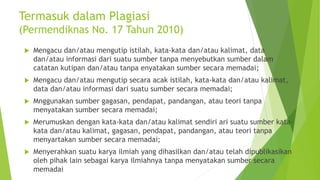 Termasuk dalam Plagiasi
(Permendiknas No. 17 Tahun 2010)
 Mengacu dan/atau mengutip istilah, kata-kata dan/atau kalimat, data
dan/atau informasi dari suatu sumber tanpa menyebutkan sumber dalam
catatan kutipan dan/atau tanpa enyatakan sumber secara memadai;
 Mengacu dan/atau mengutip secara acak istilah, kata-kata dan/atau kalimat,
data dan/atau informasi dari suatu sumber secara memadai;
 Mnggunakan sumber gagasan, pendapat, pandangan, atau teori tanpa
menyatakan sumber secara memadai;
 Merumuskan dengan kata-kata dan/atau kalimat sendiri ari suatu sumber kata-
kata dan/atau kalimat, gagasan, pendapat, pandangan, atau teori tanpa
menyartakan sumber secara memadai;
 Menyerahkan suatu karya ilmiah yang dihasilkan dan/atau telah dipublikasikan
oleh pihak lain sebagai karya ilmiahnya tanpa menyatakan sumber secara
memadai
 