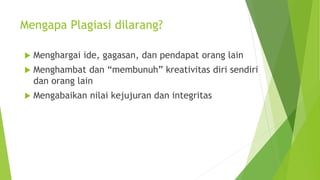 Mengapa Plagiasi dilarang?
 Menghargai ide, gagasan, dan pendapat orang lain
 Menghambat dan “membunuh” kreativitas diri sendiri
dan orang lain
 Mengabaikan nilai kejujuran dan integritas
 