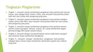 Tingkatan Plagiarisme
 Tingkat 1, menyalin (tanpa memberikan pengakuan) kata-perkata dari seluruh
tulisan, atau sebagai besar tulisan (>50%), atau menyalin kata-perkata dalam
lebih dari satu tulisan oleh pengarang yang sama.
 Tingkat 2, menyalin (tanpa memberikan pengakuan) kata-perkata sebagian
tulisan (antara 20%-50%), atau menyalin kata-perkata lebih dari satu tulisan
oleh pengarang yang sama.
 Tingkat 3, menyalin (tanpa memberikan pengakuan) kata-perkata elemen-
elemen tulisan (paragraf, kalimat, ilustasi, dll.) yang memberikan bagian
penting (hingga 20%) dalam sebuah tulisan.
 Tingkat 4, menyalin dengan memparafrasekan secara tidak benar paragraf
atau halaman tanpa memberikan pengakuan.
 Tingkat 5, menyalin (dengan memberikan pengakuan) kata-perkata
sebagian besar tulisan tanpa memberikan delineation (quote atau indent)
yang jelas.
 