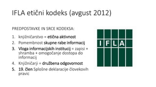 IFLA etični kodeks (avgust 2012)
PREDPOSTAVKE IN SRCE KODEKSA:
1. knjižničarstvo = etična aktivnost
2. Pomembnost skupne r...