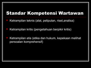 Standar Kompetensi Wartawan 
 Ketrampilan teknis (alat, peliputan, riset,analisa) 
 Ketrampilan kritis (pengetahuan berpikir kritis) 
 Ketrampilan etis (etika dan hukum, kepekaan melihat 
persoalan komprehensif) 
 