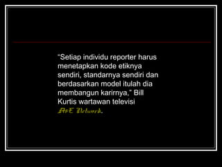 “Setiap individu reporter harus 
menetapkan kode etiknya 
sendiri, standarnya sendiri dan 
berdasarkan model itulah dia 
membangun karirnya,” Bill 
Kurtis wartawan televisi 
A&E Network. 
 