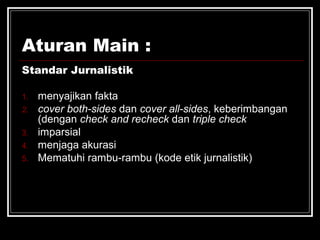 Aturan Main : 
Standar Jurnalistik 
1. menyajikan fakta 
2. cover both-sides dan cover all-sides, keberimbangan 
(dengan check and recheck dan triple check 
3. imparsial 
4. menjaga akurasi 
5. Mematuhi rambu-rambu (kode etik jurnalistik) 
 