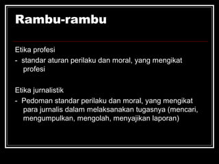 Rambu-rambu 
Etika profesi 
- standar aturan perilaku dan moral, yang mengikat 
profesi 
Etika jurnalistik 
- Pedoman standar perilaku dan moral, yang mengikat 
para jurnalis dalam melaksanakan tugasnya (mencari, 
mengumpulkan, mengolah, menyajikan laporan) 
 