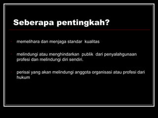 Seberapa pentingkah? 
- memelihara dan menjaga standar kualitas 
- melindungi atau menghindarkan publik dari penyalahgunaan 
profesi dan melindungi diri sendiri. 
- perisai yang akan melindungi anggota organisasi atau profesi dari 
hukum 
 