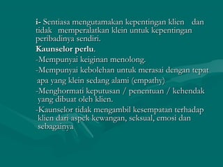 i-i- Sentiasa mengutamakan kepentingan klienSentiasa mengutamakan kepentingan klien dandan
tidaktidak memperalatkan klein untuk kepentinganmemperalatkan klein untuk kepentingan
peribadinya sendiri.peribadinya sendiri.
Kaunselor perluKaunselor perlu..
-Mempunyai keiginan menolong.-Mempunyai keiginan menolong.
-Mempunyai kebolehan untuk merasai dengan tepat-Mempunyai kebolehan untuk merasai dengan tepat
apa yang klein sedang alami (empathy)apa yang klein sedang alami (empathy)
-Menghormati keputusan / penentuan / kehendak-Menghormati keputusan / penentuan / kehendak
yang dibuat oleh klien.yang dibuat oleh klien.
-Kaunselor tidak mengambil kesempatan terhadap-Kaunselor tidak mengambil kesempatan terhadap
klien dari aspek kewangan, seksual, emosi danklien dari aspek kewangan, seksual, emosi dan
sebagainyasebagainya
 
