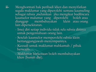 ii-ii- Menghormati hak peribadi klien dan menyifatkanMenghormati hak peribadi klien dan menyifatkan
segala maklumat yang diperolehisegala maklumat yang diperolehi semasa kaunselingsemasa kaunseling
sebagai rahsia ,melainkansebagai rahsia ,melainkan jika mengikut budibicarajika mengikut budibicara
kaunselor malumatkaunselor malumat yangyang diperolehidiperolehi boleh atauboleh atau
dianggapdianggap membahayakanmembahayakan kleinklein atau orangatau orang
lain dipersekitaran.lain dipersekitaran.
- Imej diri setiap individu tidak rela rahsia dirinya- Imej diri setiap individu tidak rela rahsia dirinya
untuk pengentahuan orang lain.untuk pengentahuan orang lain.
- Setelah kaunselor memperolehi rahsia klein- Setelah kaunselor memperolehi rahsia klein
bertanggungjawab menyimpannya.bertanggungjawab menyimpannya.
- Kecuali untuk maklumat mahkamah / pihak- Kecuali untuk maklumat mahkamah / pihak
berwajib.berwajib.
- Maklumat berkenaan boleh membahayakan- Maklumat berkenaan boleh membahayakan
klien (bunuh diri).klien (bunuh diri).
 