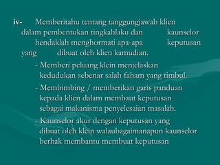 iv-iv- Memberitahu tentang tanggungjawab klienMemberitahu tentang tanggungjawab klien
dalam pembentukan tingkahlaku dandalam pembentukan tingkahlaku dan kaunselorkaunselor
hendaklah menghormati apa-apahendaklah menghormati apa-apa keputusankeputusan
yangyang dibuat oleh klien kamudian.dibuat oleh klien kamudian.
- Memberi peluang klein menjelaskan- Memberi peluang klein menjelaskan
kedudukan sebenar salah faham yang timbul.kedudukan sebenar salah faham yang timbul.
- Membimbing / memberikan garis panduan- Membimbing / memberikan garis panduan
kepada klien dalam membaut keputusankepada klien dalam membaut keputusan
sebagai makanisma penyelesaian masalah.sebagai makanisma penyelesaian masalah.
- Kaunselor akur dengan keputusan yang- Kaunselor akur dengan keputusan yang
dibuat oleh klein walaubagaimanapun kaunselordibuat oleh klein walaubagaimanapun kaunselor
berhak membantu membuat keputusanberhak membantu membuat keputusan
 