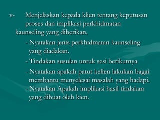 v-v- Menjelaskan kepada klien tentang keputusanMenjelaskan kepada klien tentang keputusan
proses dan implikasi perkhidmatanproses dan implikasi perkhidmatan
kaunseling yang diberikan.kaunseling yang diberikan.
- Nyatakan jenis perkhidmatan kaunseling- Nyatakan jenis perkhidmatan kaunseling
yang diadakan.yang diadakan.
- Tindakan susulan untuk sesi berikutnya- Tindakan susulan untuk sesi berikutnya
- Nyatakan apakah patut kelien lakukan bagai- Nyatakan apakah patut kelien lakukan bagai
membantu menyelesai masalah yang hadapi.membantu menyelesai masalah yang hadapi.
- Nyatakan Apakah implikasi hasil tindakan- Nyatakan Apakah implikasi hasil tindakan
yang dibuat oleh kien.yang dibuat oleh kien.
 