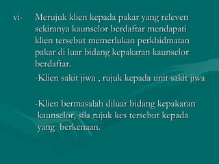 vi-vi- Merujuk klien kepada pakar yang relevenMerujuk klien kepada pakar yang releven
sekiranya kaunselor berdaftar mendapatisekiranya kaunselor berdaftar mendapati
klien tersebut memerlukan perkhidmatanklien tersebut memerlukan perkhidmatan
pakar di luar bidang kepakaran kaunselorpakar di luar bidang kepakaran kaunselor
berdaftar.berdaftar.
-Klien sakit jiwa , rujuk kepada unit sakit jiwa-Klien sakit jiwa , rujuk kepada unit sakit jiwa
-Klien bermasalah diluar bidang kepakaran-Klien bermasalah diluar bidang kepakaran
kaunselor, sila rujuk kes tersebut kepadakaunselor, sila rujuk kes tersebut kepada
yang berkenaan.yang berkenaan.
 