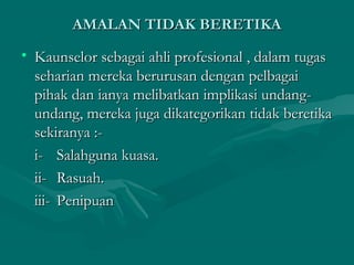 AMALAN TIDAK BERETIKAAMALAN TIDAK BERETIKA
• Kaunselor sebagai ahli profesional , dalam tugasKaunselor sebagai ahli profesional , dalam tugas
seharian mereka berurusan dengan pelbagaiseharian mereka berurusan dengan pelbagai
pihak dan ianya melibatkan implikasi undang-pihak dan ianya melibatkan implikasi undang-
undang, mereka juga dikategorikan tidak beretikaundang, mereka juga dikategorikan tidak beretika
sekiranya :-sekiranya :-
i-i- Salahguna kuasa.Salahguna kuasa.
ii-ii- Rasuah.Rasuah.
iii-iii- PenipuanPenipuan
 
