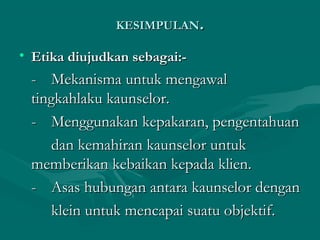 KESIMPULANKESIMPULAN..
• Etika diujudkan sebagai:-Etika diujudkan sebagai:-
-- Mekanisma untuk mengawalMekanisma untuk mengawal
tingkahlaku kaunselor.tingkahlaku kaunselor.
-- Menggunakan kepakaran, pengentahuanMenggunakan kepakaran, pengentahuan
dan kemahiran kaunselor untukdan kemahiran kaunselor untuk
memberikan kebaikan kepada klien.memberikan kebaikan kepada klien.
-- Asas hubungan antara kaunselor denganAsas hubungan antara kaunselor dengan
klein untuk mencapai suatu objektif.klein untuk mencapai suatu objektif.
 