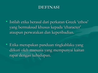 DEFINASIDEFINASI
• Istilah etika berasal dari perkatan Greek ‘ethos’Istilah etika berasal dari perkatan Greek ‘ethos’
yang bermaksud khusus kepada ‘character’yang bermaksud khusus kepada ‘character’
ataupun perwatakan dan keperibadian.ataupun perwatakan dan keperibadian.
• Etika merupakan panduan tingkahlaku yangEtika merupakan panduan tingkahlaku yang
diikuti oleh manusia yang mempunyai kaitandiikuti oleh manusia yang mempunyai kaitan
rapat dengan kehidupan.rapat dengan kehidupan.
 