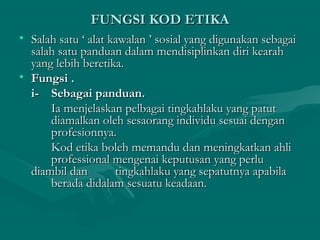 FUNGSI KOD ETIKAFUNGSI KOD ETIKA
• Salah satu ‘ alat kawalan ’ sosial yang digunakan sebagaiSalah satu ‘ alat kawalan ’ sosial yang digunakan sebagai
salah satu panduan dalam mendisiplinkan diri kearahsalah satu panduan dalam mendisiplinkan diri kearah
yang lebih beretika.yang lebih beretika.
• Fungsi .Fungsi .
i-i- Sebagai panduan.Sebagai panduan.
Ia menjelaskan pelbagai tingkahlaku yang patutIa menjelaskan pelbagai tingkahlaku yang patut
diamalkan oleh sesaorang individu sesuai dengandiamalkan oleh sesaorang individu sesuai dengan
profesionnya.profesionnya.
Kod etika boleh memandu dan meningkatkan ahliKod etika boleh memandu dan meningkatkan ahli
professional mengenai keputusan yang perluprofessional mengenai keputusan yang perlu
diambil dandiambil dan tingkahlaku yang sepatutnya apabilatingkahlaku yang sepatutnya apabila
berada didalam sesuatu keadaan.berada didalam sesuatu keadaan.
 